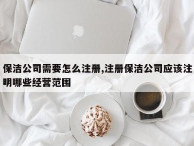 保洁公司需要怎么注册,注册保洁公司应该注明哪些经营范围
