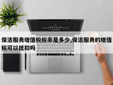 保洁服务增值税税率是多少,保洁服务的增值税可以抵扣吗