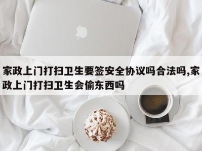 家政上门打扫卫生要签安全协议吗合法吗,家政上门打扫卫生会偷东西吗