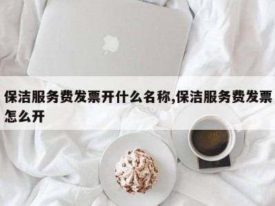 保洁服务费发票开什么名称,保洁服务费发票怎么开