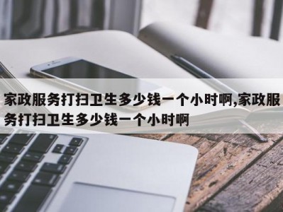家政服务打扫卫生多少钱一个小时啊,家政服务打扫卫生多少钱一个小时啊