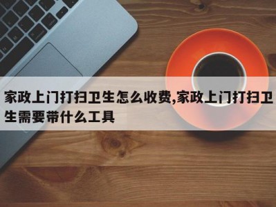 家政上门打扫卫生怎么收费,家政上门打扫卫生需要带什么工具