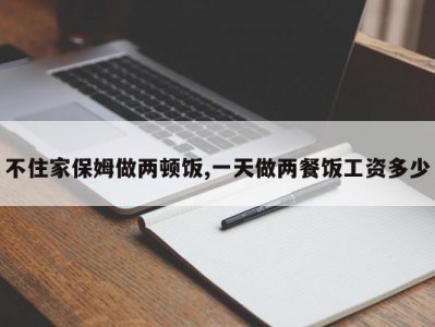 不住家保姆做两顿饭,一天做两餐饭工资多少