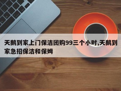 天鹅到家上门保洁团购99三个小时,天鹅到家急招保洁和保姆