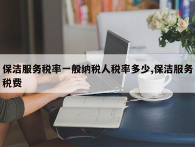 保洁服务税率一般纳税人税率多少,保洁服务税费