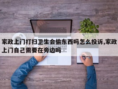 家政上门打扫卫生会偷东西吗怎么投诉,家政上门自己需要在旁边吗