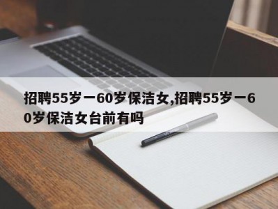 招聘55岁一60岁保洁女,招聘55岁一60岁保洁女台前有吗