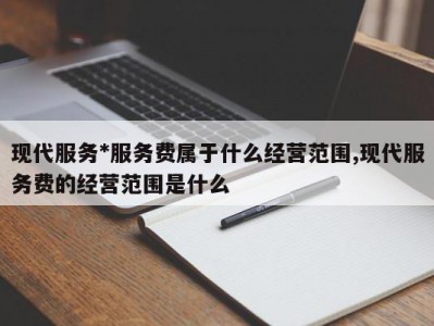 现代服务*服务费属于什么经营范围,现代服务费的经营范围是什么