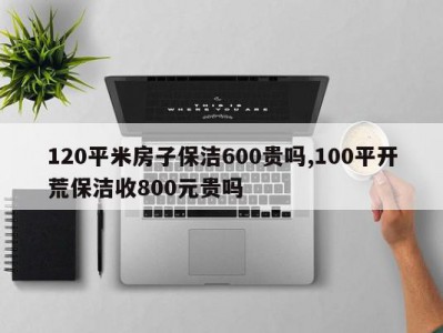120平米房子保洁600贵吗,100平开荒保洁收800元贵吗