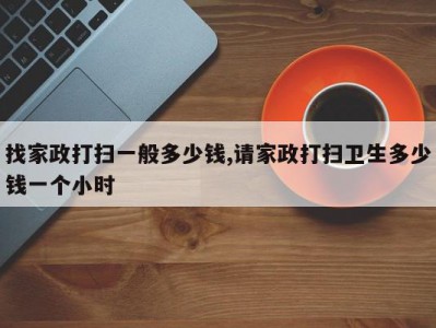 找家政打扫一般多少钱,请家政打扫卫生多少钱一个小时