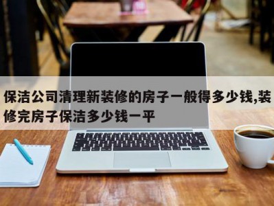 保洁公司清理新装修的房子一般得多少钱,装修完房子保洁多少钱一平