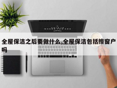全屋保洁之后要做什么,全屋保洁包括擦窗户吗