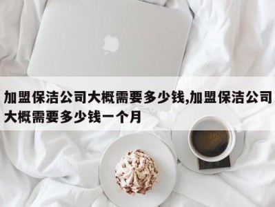 加盟保洁公司大概需要多少钱,加盟保洁公司大概需要多少钱一个月