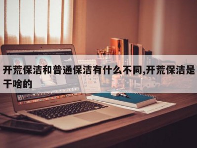 开荒保洁和普通保洁有什么不同,开荒保洁是干啥的