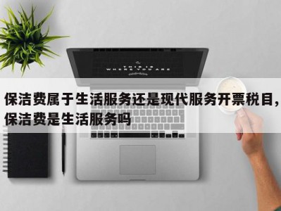 保洁费属于生活服务还是现代服务开票税目,保洁费是生活服务吗