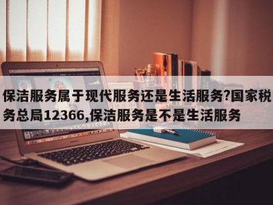 保洁服务属于现代服务还是生活服务?国家税务总局12366,保洁服务是不是生活服务
