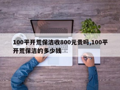 100平开荒保洁收800元贵吗,100平开荒保洁的多少钱