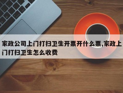 家政公司上门打扫卫生开票开什么票,家政上门打扫卫生怎么收费