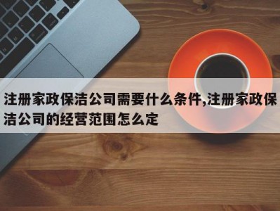 注册家政保洁公司需要什么条件,注册家政保洁公司的经营范围怎么定
