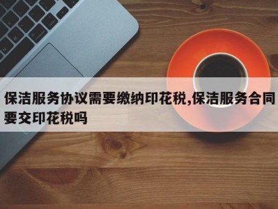 保洁服务协议需要缴纳印花税,保洁服务合同要交印花税吗