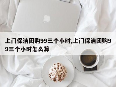 上门保洁团购99三个小时,上门保洁团购99三个小时怎么算