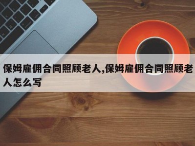 保姆雇佣合同照顾老人,保姆雇佣合同照顾老人怎么写