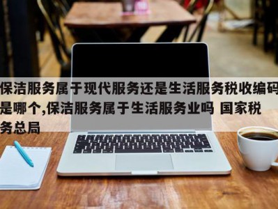 保洁服务属于现代服务还是生活服务税收编码是哪个,保洁服务属于生活服务业吗 国家税务总局