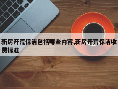 新房开荒保洁包括哪些内容,新房开荒保洁收费标准