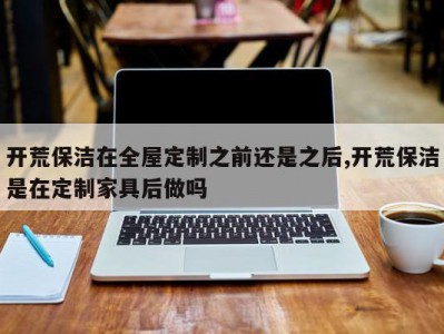 开荒保洁在全屋定制之前还是之后,开荒保洁是在定制家具后做吗