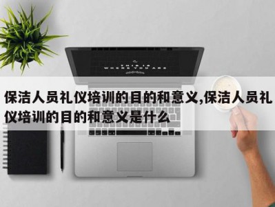 保洁人员礼仪培训的目的和意义,保洁人员礼仪培训的目的和意义是什么