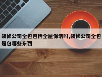 装修公司全包包括全屋保洁吗,装修公司全包是包哪些东西
