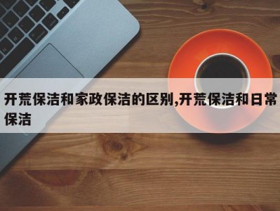 开荒保洁和家政保洁的区别,开荒保洁和日常保洁