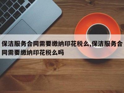 保洁服务合同需要缴纳印花税么,保洁服务合同需要缴纳印花税么吗
