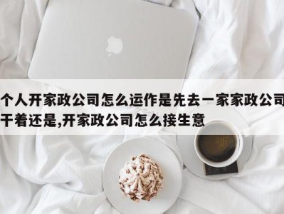个人开家政公司怎么运作是先去一家家政公司干着还是,开家政公司怎么接生意