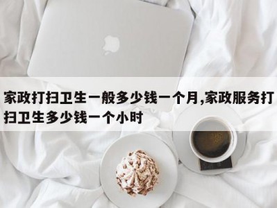 家政打扫卫生一般多少钱一个月,家政服务打扫卫生多少钱一个小时