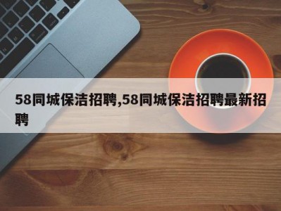 58同城保洁招聘,58同城保洁招聘最新招聘