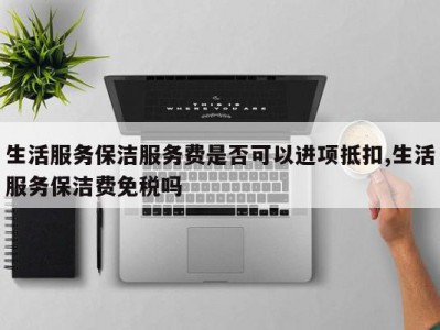 生活服务保洁服务费是否可以进项抵扣,生活服务保洁费免税吗