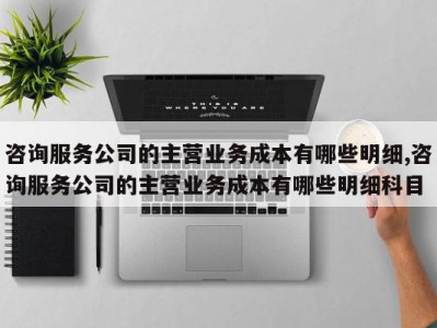 咨询服务公司的主营业务成本有哪些明细,咨询服务公司的主营业务成本有哪些明细科目