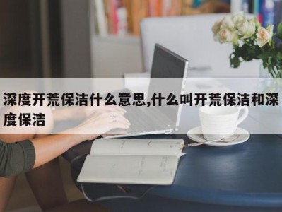 深度开荒保洁什么意思,什么叫开荒保洁和深度保洁