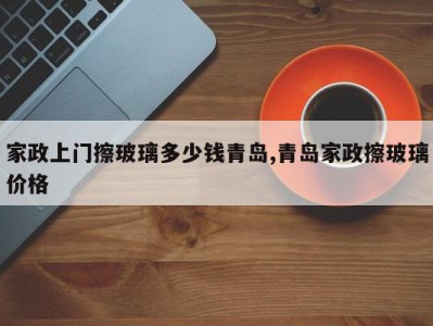 家政上门擦玻璃多少钱青岛,青岛家政擦玻璃价格