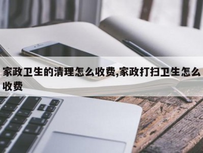 家政卫生的清理怎么收费,家政打扫卫生怎么收费