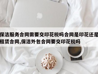 保洁服务合同需要交印花税吗合同是印花还是租赁合同,保洁外包合同要交印花税吗