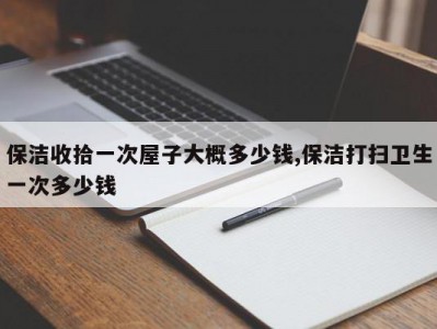 保洁收拾一次屋子大概多少钱,保洁打扫卫生一次多少钱