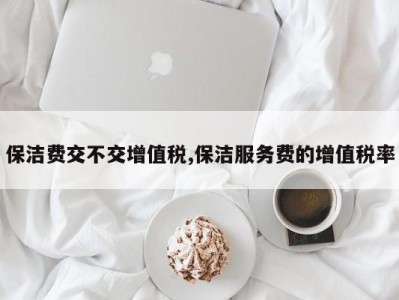 保洁费交不交增值税,保洁服务费的增值税率