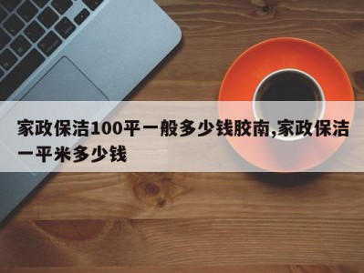 家政保洁100平一般多少钱胶南,家政保洁一平米多少钱