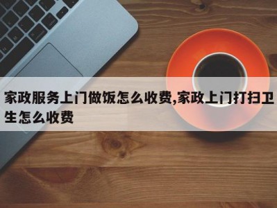 家政服务上门做饭怎么收费,家政上门打扫卫生怎么收费