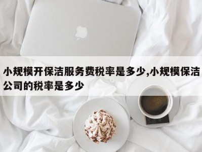 小规模开保洁服务费税率是多少,小规模保洁公司的税率是多少