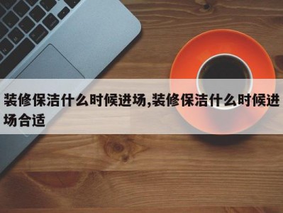 装修保洁什么时候进场,装修保洁什么时候进场合适