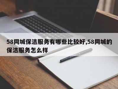 58同城保洁服务有哪些比较好,58同城的保洁服务怎么样