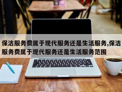 保洁服务费属于现代服务还是生活服务,保洁服务费属于现代服务还是生活服务范围